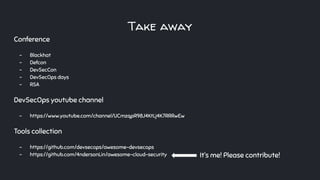 Take away
Conference
- Blackhat
- Defcon
- DevSecCon
- DevSecOps days
- RSA
DevSecOps youtube channel
- https://www.youtube.com/channel/UCmzqpR98J4KtLj4K7RRRwEw
Tools collection
- https://github.com/devsecops/awesome-devsecops
- https://github.com/4ndersonLin/awesome-cloud-security It’s me! Please contribute!
 