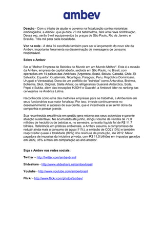 Doação - Com o intuito de ajudar o governo na fiscalização contra motoristas
embriagados, a Ambev, que já doou 70 mil bafômetros, fará uma nova contribuição.
Dessa vez, serão 9 mil equipamentos às praças de São Paulo, Rio de Janeiro e
Brasília. Três mil para cada localidade.

Voz na rede - A data foi escolhida também para ser o lançamento do novo site da
Ambev, importante ferramenta na disseminação de mensagens de consumo
responsável.

Sobre a Ambev

Ser a "Melhor Empresa de Bebidas do Mundo em um Mundo Melhor". Esta é a missão
da Ambev, empresa de capital aberto, sediada em São Paulo, no Brasil, com
operações em 14 países das Américas (Argentina, Brasil, Bolívia, Canadá, Chile, El
Salvador, Equador, Guatemala, Nicarágua, Paraguai, Peru, República Dominicana,
Uruguai e Venezuela). Dona de um portfólio de "estrelas" como Antarctica, Brahma,
Bohemia, Skol, Original, Stella Artois; os refrigerantes Guaraná Antarctica, Soda,
Pepsi e Sukita, além das inovações H2OH! e Guarah!, a Ambevé líder no ranking das
cervejarias na América Latina.

Reconhecida como uma das melhores empresas para se trabalhar, a Ambevtem em
seus funcionários sua maior fortaleza. Por isso, investe continuamente no
desenvolvimento e sucesso de sua Gente, que é incentivada a se sentir dona da
companhia e pensar grande.

Sua reconhecida excelência em gestão gera retorno aos seus acionistas e garante
atuação sustentável. No acumulado até junho, atingiu volume de vendas de 77,8
milhões de hectolitros de bebidas e, no semestre, a receita líquida foi de R$ 11,7
bilhões. Referência em práticas ambientais, a Ambev assumiu o compromisso de
reduzir ainda mais o consumo de água (11%), a emissão de CO2 (10%) e também
reaproveitar quase a totalidade (99%) dos resíduos da produção, até 2012. Maior
pagadora de impostos da iniciativa privada, com R$ 11,5 bilhões em impostos gerados
em 2009, 35% a mais em comparação ao ano anterior.


Siga a Ambev nas redes sociais:

Twitter – http://twitter.com/ambevbrasil

Slideshare - http://www.slideshare.net/ambevbrasil

Youtube - http://www.youtube.com/ambevbrasil

Flickr - http://www.flickr.com/photos/ambev/
 