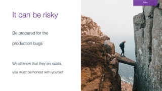 It can be risky
Be prepared for the
production bugs
We all know that they are exists,
you must be honest with yourself
Risks
 