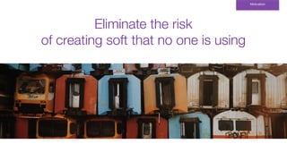 Eliminate the risk
of creating soft that no one is using
Motivation
 