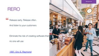 RERO
Background
Release early. Release often.
And listen to your customers
Eliminate the risk of creating software that
no one will use
1997. Eric S. Raymond
 