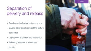 Separation of
delivery and release
Strategy
▪ Developing the feature bothers no one
▪ QA and other developers get the feature
as needed
▪ Deployment is low risk and uneventful
▪ Releasing a feature is a business
decision
 