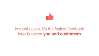 In most cases, it’s the fastest feedback
loop between you and customers
 