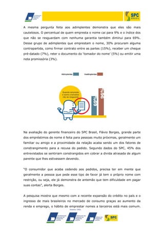 A mesma pergunta feita aos adimplentes demonstra que eles são mais
cautelosos. O percentual de quem empresta o nome cai para 9% e o índice dos
que não se resguardam com nenhuma garantia também diminui para 69%.
Desse grupo de adimplentes que emprestam o nome, 30% procuram alguma
contrapartida, como firmar contrato entre as partes (15%), receber um cheque
pré-datado (7%), reter o documento do ‘tomador do nome’ (5%) ou emitir uma
nota promissória (3%).
Na avaliação do gerente financeiro do SPC Brasil, Flávio Borges, grande parte
dos empréstimos de nome é feita para pessoas muito próximas, geralmente um
familiar ou amigo e a proximidade da relação acaba sendo um dos fatores de
constrangimento para a recusa do pedido. Segundo dados do SPC, 45% dos
entrevistados se sentiriam constrangidos em cobrar a divida atrasada de algum
parente que lhes estivessem devendo.
“O consumidor que acaba cedendo aos pedidos, precisa ter em mente que
geralmente a pessoa que pede esse tipo de favor já tem o próprio nome com
restrição, ou seja, ele já demonstra de antemão que tem dificuldade em pagar
suas contas”, alerta Borges.
A pesquisa mostra que mesmo com a recente expansão do crédito no país e o
ingresso de mais brasileiros no mercado de consumo graças ao aumento da
renda e emprego, o hábito de emprestar nomes a terceiros está mais comum.
 