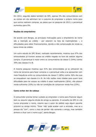 Em 2012, segundo dados também do SPC, apenas 5% dos consumidores com
as contas em dia admitiam ter o costume de emprestar o próprio nome para
que outros realizem compras, ao passo que na pesquisa de 2013, o percentual
aumentou para 9%.
Razões do empréstimo
De acordo com Borges, as principais motivações para o empréstimo de nome
são a restrição ao crédito - por estarem na lista de inadimplentes -, e
dificuldades para obter financiamentos, devido a não comprovação de renda ou
baixo limite de crédito.
Um outro estudo do SPC Brasil, realizado recentemente, mostrou que 47% dos
entrevistados já tiveram acesso ao crédito negado na hora de realizar alguma
compra. O percentual é maior entre os consumidores da classe C (54%) contra
39% das classes A e B.
A mesma pesquisa mostrou que 41% dos entrevistados já se utilizaram do
nome de terceiros para fazer compras e o percentual volta a se apresentar com
mais frequência entre os consumidores da classe C (48%) contra 36% dos que
se enquadram nas classes A e B. As três razões mais citadas para quem teve
dificuldade para ter acesso ao crédito é estar inadimplente (36%), não possuir
renda suficiente (33%) ou não ter condições de comprovar renda fixa (23%).
Como evitar dor de cabeça
O consumidor precisa tomar cuidado ao emprestar o nome para financiar algum
bem ou assumir alguma dívida de amigo ou parente. O conselho do SPC é o de
nunca emprestar o nome, mesmo que o autor do pedido seja algum parente
próximo ou amigo íntimo. “Dizer ‘não’ pode acabar com a amizade, mas se a
pessoa diz “sim”, corre o risco de perder não somente o amigo, mas também
dinheiro e ficar com o nome sujo”, alerta Borges.
 