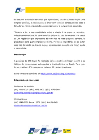 Ao assumir a divida de terceiros, por ingenuidade, falta de cuidado ou por uma
simples gentileza, a pessoa passa a arcar com todas as consequências, caso o
tomador do nome emprestado não consiga honrar o compromisso assumido.
“Perante a lei, a responsabilidade sobre a dívida é de quem a contratou,
independentemente se foi para beneficio próprio ou uso de terceiros. Em casos
de CPF negativado por empréstimo de nome não há nada que possa ser feito. O
prejudicado será quem emprestou o nome. Por isso a importância de se evitar
esse tipo de hábito ou de pelo menos, se resguardar caso ele seja feito”, alerta
o especialista.
Metodologia
A pesquisa do SPC Brasil foi realizado com o objetivo de traçar o perfil e os
hábitos de consumidores adimplentes e inadimplentes no Brasil. Para isso,
foram ouvidas 1.238 pessoas em todas as 27 capitais brasileiras.
Baixe o material completo em https://www.spcbrasil.org.br/imprensa
Informações à imprensa:
Guilherme de Almeida
(61) 3213-2030 | (61) 9536 9800 | (61) 3049-9550
guilherme.dealmeida@inpressoficina.com.br
Vinícius Bruno
(11) 3549-6800 Ramal: 2708 | (11) 9-4161-6181
vinicius.bruno@inpressoficina.com.br
 