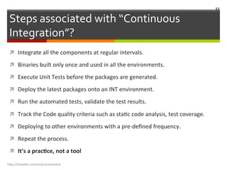 Steps	
  associated	
  with	
  “Continuous	
  
Integration”?	
  
ì  Integrate	
  all	
  the	
  components	
  at	
  regular	
  intervals.	
  
ì  Binaries	
  built	
  only	
  once	
  and	
  used	
  in	
  all	
  the	
  environments.	
  
ì  Execute	
  Unit	
  Tests	
  before	
  the	
  packages	
  are	
  generated.	
  
ì  Deploy	
  the	
  latest	
  packages	
  onto	
  an	
  INT	
  environment.	
  
ì  Run	
  the	
  automated	
  tests,	
  validate	
  the	
  test	
  results.	
  
ì  Track	
  the	
  Code	
  quality	
  criteria	
  such	
  as	
  staLc	
  code	
  analysis,	
  test	
  coverage.	
  
ì  Deploying	
  to	
  other	
  environments	
  with	
  a	
  pre-­‐deﬁned	
  frequency.	
  
ì  Repeat	
  the	
  process.	
  
ì  It’s	
  a	
  pracGce,	
  not	
  a	
  tool	
  
h"p://linkedin.com/in/praneshvi"al	
  
11	
  
 