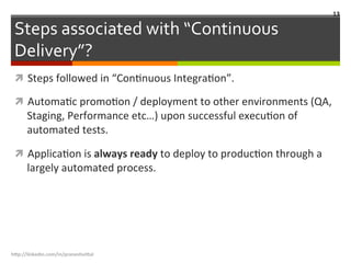 Steps	
  associated	
  with	
  “Continuous	
  
Delivery”?	
  
ì  Steps	
  followed	
  in	
  “ConLnuous	
  IntegraLon”.	
  
ì  AutomaLc	
  promoLon	
  /	
  deployment	
  to	
  other	
  environments	
  (QA,	
  
Staging,	
  Performance	
  etc…)	
  upon	
  successful	
  execuLon	
  of	
  
automated	
  tests.	
  
ì  ApplicaLon	
  is	
  always	
  ready	
  to	
  deploy	
  to	
  producLon	
  through	
  a	
  
largely	
  automated	
  process.	
  
h"p://linkedin.com/in/praneshvi"al	
  
13	
  
 