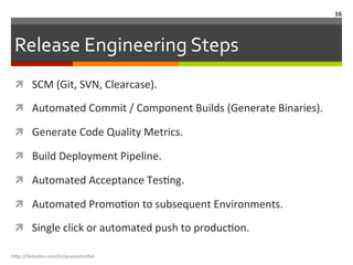 Release	
  Engineering	
  Steps	
  
ì  SCM	
  (Git,	
  SVN,	
  Clearcase).	
  
ì  Automated	
  Commit	
  /	
  Component	
  Builds	
  (Generate	
  Binaries).	
  
ì  Generate	
  Code	
  Quality	
  Metrics.	
  
ì  Build	
  Deployment	
  Pipeline.	
  
ì  Automated	
  Acceptance	
  TesLng.	
  
ì  Automated	
  PromoLon	
  to	
  subsequent	
  Environments.	
  
ì  Single	
  click	
  or	
  automated	
  push	
  to	
  producLon.	
  
h"p://linkedin.com/in/praneshvi"al	
  
16	
  
 