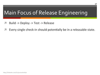 Main	
  Focus	
  of	
  Release	
  Engineering	
  
ì  Build	
  -­‐>	
  Deploy	
  -­‐>	
  Test	
  -­‐>	
  Release	
  
ì  Every	
  single	
  check-­‐in	
  should	
  potenLally	
  be	
  in	
  a	
  releasable	
  state.	
  	
  
h"p://linkedin.com/in/praneshvi"al	
  
17	
  
 