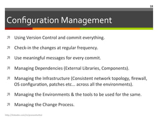 Conﬁguration	
  Management	
  
ì  Using	
  Version	
  Control	
  and	
  commit	
  everything.	
  
ì  Check-­‐in	
  the	
  changes	
  at	
  regular	
  frequency.	
  
ì  Use	
  meaningful	
  messages	
  for	
  every	
  commit.	
  
ì  Managing	
  Dependencies	
  (External	
  Libraries,	
  Components).	
  
ì  Managing	
  the	
  Infrastructure	
  (Consistent	
  network	
  topology,	
  ﬁrewall,	
  
OS	
  conﬁguraLon,	
  patches	
  etc...	
  across	
  all	
  the	
  environments).	
  
ì  Managing	
  the	
  Environments	
  &	
  the	
  tools	
  to	
  be	
  used	
  for	
  the	
  same.	
  
ì  Managing	
  the	
  Change	
  Process.	
  
h"p://linkedin.com/in/praneshvi"al	
  
18	
  
 