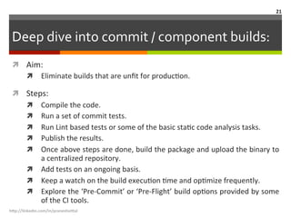 Deep	
  dive	
  into	
  commit	
  /	
  component	
  builds:	
  
ì  Aim:	
  
ì  Eliminate	
  builds	
  that	
  are	
  unﬁt	
  for	
  producLon.	
  	
  
ì  Steps:	
  
ì  Compile	
  the	
  code.	
  
ì  Run	
  a	
  set	
  of	
  commit	
  tests.	
  
ì  Run	
  Lint	
  based	
  tests	
  or	
  some	
  of	
  the	
  basic	
  staLc	
  code	
  analysis	
  tasks.	
  
ì  Publish	
  the	
  results.	
  
ì  Once	
  above	
  steps	
  are	
  done,	
  build	
  the	
  package	
  and	
  upload	
  the	
  binary	
  to	
  
a	
  centralized	
  repository.	
  	
  
ì  Add	
  tests	
  on	
  an	
  ongoing	
  basis.	
  
ì  Keep	
  a	
  watch	
  on	
  the	
  build	
  execuLon	
  Lme	
  and	
  opLmize	
  frequently.	
  
ì  Explore	
  the	
  ‘Pre-­‐Commit’	
  or	
  ‘Pre-­‐Flight’	
  build	
  opLons	
  provided	
  by	
  some	
  
of	
  the	
  CI	
  tools.	
  
h"p://linkedin.com/in/praneshvi"al	
  
21	
  
 