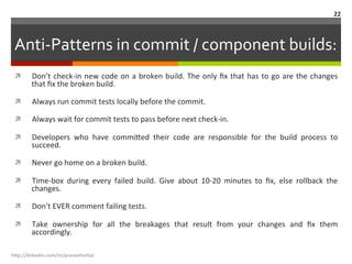 Anti-­‐Patterns	
  in	
  commit	
  /	
  component	
  builds:	
  
ì  Don’t	
  check-­‐in	
  new	
  code	
  on	
  a	
  broken	
  build.	
  The	
  only	
  ﬁx	
  that	
  has	
  to	
  go	
  are	
  the	
  changes	
  
that	
  ﬁx	
  the	
  broken	
  build.	
  
ì  Always	
  run	
  commit	
  tests	
  locally	
  before	
  the	
  commit.	
  
ì  Always	
  wait	
  for	
  commit	
  tests	
  to	
  pass	
  before	
  next	
  check-­‐in.	
  
ì  Developers	
   who	
   have	
   commi.ed	
   their	
   code	
   are	
   responsible	
   for	
   the	
   build	
   process	
   to	
  
succeed.	
  
ì  Never	
  go	
  home	
  on	
  a	
  broken	
  build.	
  	
  
ì  Time-­‐box	
   during	
   every	
   failed	
   build.	
   Give	
   about	
   10-­‐20	
   minutes	
   to	
   ﬁx,	
   else	
   rollback	
   the	
  
changes.	
  
ì  Don’t	
  EVER	
  comment	
  failing	
  tests.	
  
ì  Take	
   ownership	
   for	
   all	
   the	
   breakages	
   that	
   result	
   from	
   your	
   changes	
   and	
   ﬁx	
   them	
  
accordingly.	
  	
  
h"p://linkedin.com/in/praneshvi"al	
  
22	
  
 
