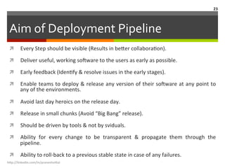 Aim	
  of	
  Deployment	
  Pipeline	
  
ì  Every	
  Step	
  should	
  be	
  visible	
  (Results	
  in	
  be.er	
  collaboraLon).	
  
ì  Deliver	
  useful,	
  working	
  so<ware	
  to	
  the	
  users	
  as	
  early	
  as	
  possible.	
  	
  
ì  Early	
  feedback	
  (IdenLfy	
  &	
  resolve	
  issues	
  in	
  the	
  early	
  stages).	
  
ì  Enable	
  teams	
  to	
  deploy	
  &	
  release	
  any	
  version	
  of	
  their	
  so<ware	
  at	
  any	
  point	
  to	
  
any	
  of	
  the	
  environments.	
  
ì  Avoid	
  last	
  day	
  heroics	
  on	
  the	
  release	
  day.	
  
ì  Release	
  in	
  small	
  chunks	
  (Avoid	
  “Big	
  Bang”	
  release).	
  
ì  Should	
  be	
  driven	
  by	
  tools	
  &	
  not	
  by	
  sviduals.	
  
ì  Ability	
   for	
   every	
   change	
   to	
   be	
   transparent	
   &	
   propagate	
   them	
   through	
   the	
  
pipeline.	
  
ì  Ability	
  to	
  roll-­‐back	
  to	
  a	
  previous	
  stable	
  state	
  in	
  case	
  of	
  any	
  failures.	
  
h"p://linkedin.com/in/praneshvi"al	
  
23	
  
 