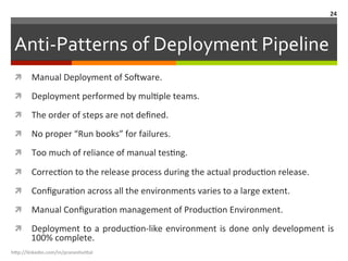Anti-­‐Patterns	
  of	
  Deployment	
  Pipeline	
  
ì  Manual	
  Deployment	
  of	
  So<ware.	
  
ì  Deployment	
  performed	
  by	
  mulLple	
  teams.	
  
ì  The	
  order	
  of	
  steps	
  are	
  not	
  deﬁned.	
  
ì  No	
  proper	
  “Run	
  books”	
  for	
  failures.	
  
ì  Too	
  much	
  of	
  reliance	
  of	
  manual	
  tesLng.	
  
ì  CorrecLon	
  to	
  the	
  release	
  process	
  during	
  the	
  actual	
  producLon	
  release.	
  
ì  ConﬁguraLon	
  across	
  all	
  the	
  environments	
  varies	
  to	
  a	
  large	
  extent.	
  
ì  Manual	
  ConﬁguraLon	
  management	
  of	
  ProducLon	
  Environment.	
  
ì  Deployment	
  to	
  a	
  producLon-­‐like	
  environment	
  is	
  done	
  only	
  development	
  is	
  
100%	
  complete.	
  
h"p://linkedin.com/in/praneshvi"al	
  
24	
  
 