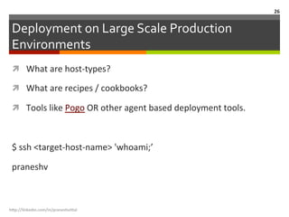 Deployment	
  on	
  Large	
  Scale	
  Production	
  
Environments	
  
ì  What	
  are	
  host-­‐types?	
  
ì  What	
  are	
  recipes	
  /	
  cookbooks?	
  
ì  Tools	
  like	
  Pogo	
  OR	
  other	
  agent	
  based	
  deployment	
  tools.	
  
	
  
$	
  ssh	
  <target-­‐host-­‐name>	
  'whoami;’	
  
praneshv	
  
h"p://linkedin.com/in/praneshvi"al	
  
26	
  
 