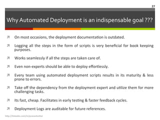 Why	
  Automated	
  Deployment	
  is	
  an	
  indispensable	
  goal	
  ???	
  
ì  On	
  most	
  occasions,	
  the	
  deployment	
  documentaLon	
  is	
  outdated.	
  
ì  Logging	
  all	
  the	
  steps	
  in	
  the	
  form	
  of	
  scripts	
  is	
  very	
  beneﬁcial	
  for	
  book	
  keeping	
  
purposes.	
  
ì  Works	
  seamlessly	
  if	
  all	
  the	
  steps	
  are	
  taken	
  care	
  of.	
  
ì  Even	
  non-­‐experts	
  should	
  be	
  able	
  to	
  deploy	
  eﬀortlessly.	
  
ì  Every	
   team	
   using	
   automated	
   deployment	
   scripts	
   results	
   in	
   its	
   maturity	
   &	
   less	
  
prone	
  to	
  errors.	
  
ì  Take	
  oﬀ	
  the	
  dependency	
  from	
  the	
  deployment	
  expert	
  and	
  uLlize	
  them	
  for	
  more	
  
challenging	
  tasks.	
  
ì  Its	
  fast,	
  cheap.	
  Facilitates	
  in	
  early	
  tesLng	
  &	
  faster	
  feedback	
  cycles.	
  
ì  Deployment	
  Logs	
  are	
  auditable	
  for	
  future	
  references.	
  
h"p://linkedin.com/in/praneshvi"al	
  
27	
  
 