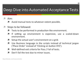 Deep	
  Dive	
  into	
  Automated	
  Acceptance	
  Tests	
  
ì  Aim:	
  
ì  Avoid	
  manual	
  tests	
  to	
  whatever	
  extent	
  possible.	
  
ì  Steps	
  to	
  be	
  followed:	
  
ì  Tests	
  to	
  be	
  performed	
  in	
  producLon-­‐like	
  environment.	
  
ì  If	
   sefng	
   up	
   environment	
   is	
   expensive,	
   use	
   a	
   scaled-­‐down	
  
environment.	
  
ì  Setup	
  the	
  actual	
  user’s	
  environment	
  on	
  a	
  grid.	
  
ì  Use	
  Business	
  language	
  in	
  the	
  scripts	
  instead	
  of	
  technical	
  jargon	
  
(‘Place	
  Order’	
  instead	
  of	
  ‘Clicking	
  on	
  bu.on	
  XYZ’).	
  
ì  Well-­‐deﬁned	
  exit	
  criteria	
  for	
  Pass	
  /	
  Fail	
  of	
  tests.	
  
ì  Don’t	
  fail	
  the	
  test	
  due	
  to	
  minor	
  issues.	
  
h"p://linkedin.com/in/praneshvi"al	
  
29	
  
 