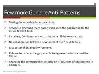 Few	
  more	
  Generic	
  Anti-­‐Patterns	
  
ì  TesLng	
  done	
  on	
  developer	
  machines.	
  
ì  Service	
  Engineering	
  team	
  hasn’t	
  even	
  seen	
  the	
  applicaLon	
  Lll	
  the	
  
actual	
  release	
  date.	
  
ì  Installers,	
  ConﬁguraLons	
  etc…	
  not	
  done	
  Lll	
  the	
  release	
  date.	
  
ì  No	
  collaboraLon	
  between	
  development	
  team	
  &	
  SE	
  teams.	
  
ì  Late	
  setup	
  of	
  Staging	
  Environment.	
  
ì  Release	
  too	
  many	
  changes,	
  unable	
  to	
  ﬁgure	
  out	
  what	
  caused	
  the	
  
failure.	
  
ì  Changing	
  the	
  conﬁguraLons	
  directly	
  on	
  ProducLon	
  o<en	
  resulLng	
  in	
  
disasters.	
  
h"p://linkedin.com/in/praneshvi"al	
  
31	
  
 