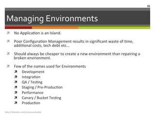 Managing	
  Environments	
  
ì  No	
  ApplicaLon	
  is	
  an	
  Island.	
  
ì  Poor	
  ConﬁguraLon	
  Management	
  results	
  in	
  signiﬁcant	
  waste	
  of	
  Lme,	
  
addiLonal	
  costs,	
  tech	
  debt	
  etc…	
  
ì  Should	
  always	
  be	
  cheaper	
  to	
  create	
  a	
  new	
  environment	
  than	
  repairing	
  a	
  
broken	
  environment.	
  
ì  Few	
  of	
  the	
  names	
  used	
  for	
  Environments	
  
ì  Development	
  
ì  IntegraLon	
  
ì  QA	
  /	
  TesLng	
  
ì  Staging	
  /	
  Pre-­‐ProducLon	
  
ì  Performance	
  
ì  Canary	
  /	
  Bucket	
  TesLng	
  
ì  ProducLon	
  
h"p://linkedin.com/in/praneshvi"al	
  
35	
  
 