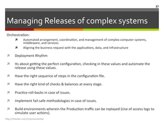Managing	
  Releases	
  of	
  complex	
  systems	
  
h"p://linkedin.com/in/praneshvi"al	
  
37	
  
OrchestraLon:	
  	
  
ì  Automated	
  arrangement,	
  coordinaLon,	
  and	
  management	
  of	
  complex	
  computer	
  systems,	
  
middleware,	
  and	
  services.	
  	
  
ì  Aligning	
  the	
  business	
  request	
  with	
  the	
  applicaLons,	
  data,	
  and	
  infrastructure	
  
ì  Deployment	
  Rhythm	
  
ì  Its	
  about	
  gefng	
  the	
  perfect	
  conﬁguraLon,	
  checking	
  in	
  these	
  values	
  and	
  automate	
  the	
  
release	
  using	
  these	
  values.	
  
ì  Have	
  the	
  right	
  sequence	
  of	
  steps	
  in	
  the	
  conﬁguraLon	
  ﬁle.	
  
ì  Have	
  the	
  right	
  kind	
  of	
  checks	
  &	
  balances	
  at	
  every	
  stage.	
  
ì  PracLce	
  roll-­‐backs	
  in	
  case	
  of	
  issues.	
  
ì  Implement	
  fail-­‐safe	
  methodologies	
  in	
  case	
  of	
  issues.	
  
ì  Build	
  environments	
  wherein	
  the	
  ProducLon	
  traﬃc	
  can	
  be	
  replayed	
  (Use	
  of	
  access	
  logs	
  to	
  
simulate	
  user	
  acLons).	
  
 