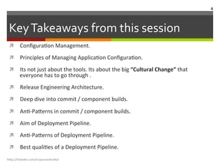 Key	
  Takeaways	
  from	
  this	
  session	
  	
  
ì  ConﬁguraLon	
  Management.	
  
ì  Principles	
  of	
  Managing	
  ApplicaLon	
  ConﬁguraLon.	
  
ì  Its	
  not	
  just	
  about	
  the	
  tools.	
  Its	
  about	
  the	
  big	
  “Cultural	
  Change”	
  that	
  
everyone	
  has	
  to	
  go	
  through	
  .	
  
ì  Release	
  Engineering	
  Architecture.	
  
ì  Deep	
  dive	
  into	
  commit	
  /	
  component	
  builds.	
  
ì  AnL-­‐Pa.erns	
  in	
  commit	
  /	
  component	
  builds.	
  
ì  Aim	
  of	
  Deployment	
  Pipeline.	
  
ì  AnL-­‐Pa.erns	
  of	
  Deployment	
  Pipeline.	
  
ì  Best	
  qualiLes	
  of	
  a	
  Deployment	
  Pipeline.	
  
h"p://linkedin.com/in/praneshvi"al	
  
4	
  
 