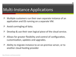 Multi-­‐Instance	
  Applications	
  
ì  MulLple	
  customers	
  run	
  their	
  own	
  separate	
  instance	
  of	
  an	
  
applicaLon	
  and	
  OS	
  running	
  on	
  a	
  separate	
  VM.	
  
ì  Avoid	
  comingling	
  of	
  data.	
  
ì  Develop	
  &	
  use	
  their	
  own	
  logical	
  piece	
  of	
  the	
  cloud	
  service.	
  
ì  Allows	
  for	
  greater	
  ﬂexibility	
  and	
  control	
  of	
  conﬁguraLon,	
  
customizaLon,	
  updates	
  and	
  upgrades.	
  
ì  Ability	
  to	
  migrate	
  instance	
  to	
  an	
  on-­‐premise	
  server,	
  or	
  to	
  
another	
  cloud	
  hosLng	
  provider	
  
h"p://linkedin.com/in/praneshvi"al	
  
40	
  
 