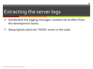 Extracting	
  the	
  server	
  logs	
  
ì  Standardize	
  the	
  logging	
  messages.	
  Involves	
  lot	
  of	
  eﬀort	
  from	
  
the	
  development	
  teams.	
  
ì  Setup	
  Splunk	
  alerts	
  for	
  ‘FATAL’	
  errors	
  in	
  the	
  code.	
  
h"p://linkedin.com/in/praneshvi"al	
  
42	
  
 