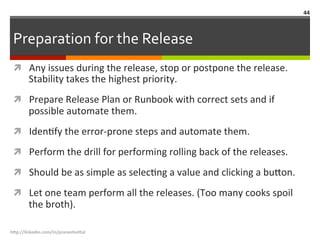 Preparation	
  for	
  the	
  Release	
  
ì  Any	
  issues	
  during	
  the	
  release,	
  stop	
  or	
  postpone	
  the	
  release.	
  
Stability	
  takes	
  the	
  highest	
  priority.	
  
ì  Prepare	
  Release	
  Plan	
  or	
  Runbook	
  with	
  correct	
  sets	
  and	
  if	
  
possible	
  automate	
  them.	
  
ì  IdenLfy	
  the	
  error-­‐prone	
  steps	
  and	
  automate	
  them.	
  
ì  Perform	
  the	
  drill	
  for	
  performing	
  rolling	
  back	
  of	
  the	
  releases.	
  
ì  Should	
  be	
  as	
  simple	
  as	
  selecLng	
  a	
  value	
  and	
  clicking	
  a	
  bu.on.	
  
ì  Let	
  one	
  team	
  perform	
  all	
  the	
  releases.	
  (Too	
  many	
  cooks	
  spoil	
  
the	
  broth).	
  	
  
h"p://linkedin.com/in/praneshvi"al	
  
44	
  
 