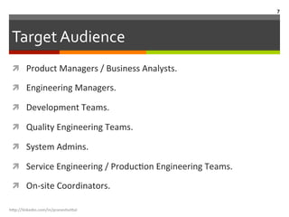 Target	
  Audience	
  
ì  Product	
  Managers	
  /	
  Business	
  Analysts.	
  
ì  Engineering	
  Managers.	
  
ì  Development	
  Teams.	
  
ì  Quality	
  Engineering	
  Teams.	
  
ì  System	
  Admins.	
  
ì  Service	
  Engineering	
  /	
  ProducLon	
  Engineering	
  Teams.	
  
ì  On-­‐site	
  Coordinators.	
  
h"p://linkedin.com/in/praneshvi"al	
  
7	
  
 