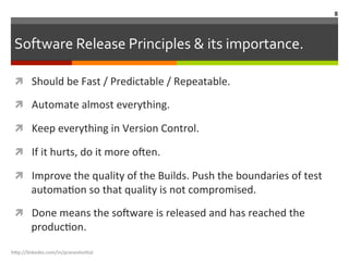 Software	
  Release	
  Principles	
  &	
  its	
  importance.	
  
ì  Should	
  be	
  Fast	
  /	
  Predictable	
  /	
  Repeatable.	
  
ì  Automate	
  almost	
  everything.	
  
ì  Keep	
  everything	
  in	
  Version	
  Control.	
  
ì  If	
  it	
  hurts,	
  do	
  it	
  more	
  o<en.	
  
ì  Improve	
  the	
  quality	
  of	
  the	
  Builds.	
  Push	
  the	
  boundaries	
  of	
  test	
  
automaLon	
  so	
  that	
  quality	
  is	
  not	
  compromised.	
  
ì  Done	
  means	
  the	
  so<ware	
  is	
  released	
  and	
  has	
  reached	
  the	
  
producLon.	
  
h"p://linkedin.com/in/praneshvi"al	
  
8	
  
 