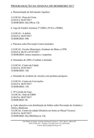 Vila Militar de Itaípe, Avenida Amiltom de Castro nº 1011, Barra - Ilhéus-BA
CEP 45.658-120 - Telefone (73) 3639-2635 (73) 3639-2636
E-mail: gbm5.sgof@cbm.ba.gov.br
PROGRAMAÇÃO DA SEMANA DO BOMBEIRO 2017
a. Demonstração de Salvamento Aquático
1) LOCAL: Praia do Cristo
2) DATA: 02/07/2017
3) HORÁRIO: Das 09h às 12h
b. Jogo de Futebol Amistoso 5º GBM x FFAA x PMBA
1) LOCAL: A definir
2) DATA: 04/07/2017
3) HORÁRIO: 09h
c. Palestras sobre Prevenção Contra Incêndios
1) LOCAL: Escolas Municipais, Estaduais de Ilhéus e CPM
2) DATA: De 03 a 07/07/2017
3) HORÁRIO: turnos matutino e vespertino
d. Simulados de APH e Combate a Incêndio
1) LOCAL: Centro da Cidade
2) DATA: 05/07/2017
3) HORÁRIO: 16h
e. Simulado de Acidente de veículos com produtos perigosos
1) LOCAL: Centro de Convenções
2) DATA: 06/07/2017
3) HORÁRIO: 15h
f. 19ª Corrida do Fogo
1) LOCAL: Sede do GBM
2) DATA: 08/07/2017
3) HORÁRIO: 9h
g. Ação educativa com distribuição de folders sobre Prevenção de Acidente e
Alerta a Banhistas
1) LOCAL: Centro da cidade (Sinaleira em frente ao Misael Tavares)
2) DATA: 06/07/2017
3) HORÁRIO: Das 08h30min às 12h.
 