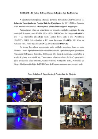 RELEASE - IV Relato de Experiências do Projeto Baú das Histórias
A Secretaria Municipal de Educação por meio do Sismube/DIED realizou o IV
Relato de Experiências do Projeto Baú das Histórias no dia 01/11/2019 na Casa das
Artes. O tema deste ano foi: “Mediação de leitura: livro abrigo da imaginação”.
Apresentaram relato de experiência as seguintes unidades escolares da rede
municipal de ensino, entre EMEIs, UEIs e UPs: EMEI Canto do Uirapuru (DASAC);
UEI 1º de Dezembro (DAGUA); EMEI Jardim Nova Vida e UEI Providência
(DAENT); EMEI Elvira Quadros e UP Nova Esperança (DABEN); UEI Casa da
Amizade e UEI Jaime Teixeira (DAICO); e UEI Itaiteua (DAOUT).
Os temas dos relatos apresentados pelas unidades escolares foram os mais
diversos. Desde “Aprendendo com a diversidade cultural” apresentado pelas professoras
Alessandra Rodrigues e Herondina Bulhosa da UEI Casa da Amizade, a qual abriu a
sessão de relatos pela manhã, até “Canto, cores, sabores e saberes do Sítio” apresentado
pelas professoras Eliete Marinho, Gislane Ferreira, Valdejunho Lobo, Walminete da
Silva e Marília Araújo Brito da EMEI Canto do Uirapuru, que encerrou o evento à tarde.
Fotos do Relato de Experiências do Projeto Baú das Histórias
 
