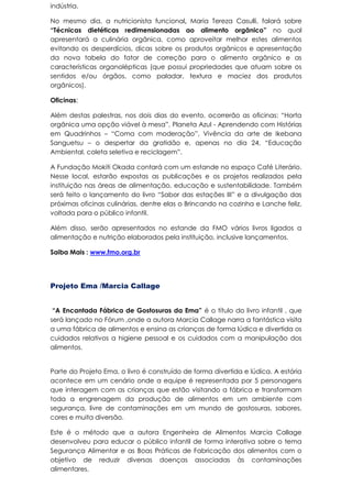 indústria.
No mesmo dia, a nutricionista funcional, Maria Tereza Casulli, falará sobre
“Técnicas dietéticas redimensionadas ao alimento orgânico” no qual
apresentará a culinária orgânica, como aproveitar melhor estes alimentos
evitando os desperdícios, dicas sobre os produtos orgânicos e apresentação
da nova tabela do fator de correção para o alimento orgânico e as
características organolépticas (que possui propriedades que atuam sobre os
sentidos e/ou órgãos, como paladar, textura e maciez dos produtos
orgânicos).
Oficinas:
Além destas palestras, nos dois dias do evento, ocorrerão as oficinas: “Horta
orgânica uma opção viável à mesa”, Planeta Azul - Aprendendo com Histórias
em Quadrinhos – “Coma com moderação”, Vivência da arte de Ikebana
Sanguetsu – o despertar da gratidão e, apenas no dia 24, “Educação
Ambiental, coleta seletiva e reciclagem”.
A Fundação Mokiti Okada contará com um estande no espaço Café Literário.
Nesse local, estarão expostas as publicações e os projetos realizados pela
instituição nas áreas de alimentação, educação e sustentabilidade. Também
será feito o lançamento do livro “Sabor das estações III” e a divulgação das
próximas oficinas culinárias, dentre elas o Brincando na cozinha e Lanche feliz,
voltada para o público infantil.
Além disso, serão apresentados no estande da FMO vários livros ligados a
alimentação e nutrição elaborados pela instituição, inclusive lançamentos.
Saiba Mais : www.fmo.org.br
Projeto Ema /Marcia Callage
“A Encantada Fábrica de Gostosuras da Ema” é o título do livro infantil , que
será lançado no Fórum ,onde a autora Marcia Callage narra a fantástica visita
a uma fábrica de alimentos e ensina as crianças de forma lúdica e divertida os
cuidados relativos a higiene pessoal e os cuidados com a manipulação dos
alimentos.
Parte do Projeto Ema, o livro é construído de forma divertida e lúdica. A estória
acontece em um cenário onde a equipe é representada por 5 personagens
que interagem com as crianças que estão visitando a fábrica e transformam
toda a engrenagem da produção de alimentos em um ambiente com
segurança, livre de contaminações em um mundo de gostosuras, sabores,
cores e muita diversão.
Este é o método que a autora Engenheira de Alimentos Marcia Callage
desenvolveu para educar o público infantil de forma interativa sobre o tema
Segurança Alimentar e as Boas Práticas de Fabricação dos alimentos com o
objetivo de reduzir diversas doenças associadas às contaminações
alimentares.
 