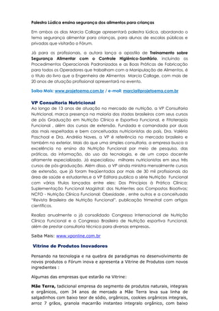 Palestra Lúdica ensina segurança dos alimentos para crianças
Em ambos os dias Marcia Callage apresentará palestra lúdica, abordando o
tema segurança alimentar para crianças, para alunos de escolas públicas e
privadas que visitarão o Fórum.
Já para os profissionais, a autora lança a apostila de Treinamento sobre
Segurança Alimentar com o Controle Higiênico-Sanitário, incluindo os
Procedimentos Operacionais Padronizados e as Boas Práticas de Fabricação
para todos os Operadores que trabalham com a Manipulação de Alimentos, é
o título do livro que a Engenheira de Alimentos Marcia Callage, com mais de
20 anos de atuação profissional apresentará no evento.
Saiba Mais: www.projetoema.com.br / e-mail: marcia@projetoema.com.br
VP Consultoria Nutricional
Ao longo de 13 anos de atuação no mercado de nutrição, a VP Consultoria
Nutricional, marca presença na maioria dos stados brasileiros com seus cursos
de pós Graduação em Nutrição Clínica e Esportiva Funcional, e Fitoterapia
Funcional , além dos cursos de extensão. Fundada e comandada por duas
das mais respeitadas e bem conceituadas nutricionistas do país, Dra. Valéria
Paschoal e Dra. Andréia Naves, a VP é referência no mercado brasileiro e
também no exterior. Mais do que uma simples consultoria, a empresa busca a
excelência no ensino da Nutrição Funcional por meio de pesquisa, das
práticas, da informação, do uso da tecnologia, e de um corpo docente
altamente especializado. Já especializou milhares nutricionistas em seus três
cursos de pós-graduação. Além disso, a VP ainda ministra mensalmente cursos
de extensão, que já foram freqüentados por mais de 30 mil profissionais da
área de saúde e estudantes,e a VP Editora publica a série Nutrição Funcional
com vários títulos lançados entre eles: Dos Princípios à Prática Clínica;
Suplementação Funcional Magistral: dos Nutrientes aos Compostos Bioativos;
NCFO - Nutrição Clínica Funcional: Obesidade , entre outros e a conceituada
“Revista Brasileira de Nutrição Funcional”, publicação trimestral com artigos
científicos.
Realiza anualmente o já consolidado Congresso Internacional de Nutrição
Clínica Funcional e o Congresso Brasileiro de Nutrição esportiva Funcional,
além de prestar consultoria técnica para diversas empresas.
Saiba Mais: www.vponline.com.br
Vitrine de Produtos Inovadores
Pensando na tecnologia e na quebra de paradigmas no desenvolvimento de
novos produtos o Fórum inova e apresenta a Vitrine de Produtos com novos
ingredientes :
Algumas das empresas que estarão na Vitrine:
Mãe Terra, tadicional empresa do segmento de produtos naturais, integrais
e orgânicos, com 34 anos de mercado a Mãe Terra leva sua linha de
salgadinhos com baixo teor de sódio, orgânicos, cookies orgânicos integrais,
arroz 7 grãos, granola macarrão instanteo integralo orgânico, com baixo
 