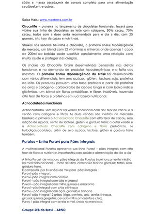sódio e massa assada,mix de cereais completo para uma alimentação
saudável,entre outros.
Saiba Mais: www.maeterra.com.br
Chocolife – pioneira no lançamento de chocolates funcionais, levará para
vitrine sua linha de chocolates ao leite com colágeno, 50% cacau, 70%
cacau, todos com a dose certa recomendada para o dia a dia, com 25
gramas, alto teor de cacau e nutritivos.
Shakes nos sabores baunilha e chocolate, o primeiro shake hipoalergênico
do mercado, um blend com 22 vitaminas e minerais onde apenas 1 copo
de 200ml da bebida pode substituir parcialmente uma refeição com
muita saúde e proteger das alergias.
Os shakes da Chocolife foram desenvolvidos pensando nas dietas
funcionais e na demanda de produtos hipoalergênicos e a falta dos
mesmos. O primeiro Shake Hipoalergênico do Brasil foi desenvolvido
com vários diferenciais: tem zero açúcar, glúten, lactose, soja, proteína
do leite. Os produtos possuem uma base proteica a partir de proteína
de arroz e colágeno, carboidratos de cadeia longa e com baixo índice
glicêmico, um blend de fibras prebióticas e fibras insolúveis, trazendo
alto teor de fibras e proteínas em sua tabela nutricional.
Achocolatados funcionais
Achocolatados sem açúcar na versão tradicional com alto teor de cacau e a
versão com colágeno e fibras As duas versões são inéditas no mercado
brasileiro a primeira o Achocolatado Chocolife com alto teror de cacau, zero
adição de açúcar, isento de lactose, glúten, e gordura trans; a outra versão é
o Achocolatado Chocolife com colágeno e fibras prebióticas, os
frutooligossacarídeos, além de zero açúcar, lactose, glúten e gordura trans
também.
Puratos – Linha Puraví para Pães Integrais
A multinacional Puratos apresenta sua linha Puraví – pães integrais com alto
teor de fibras e nutrientes importantes para saúde e alimentação do dia a dia
A linha Puraví de mix para pães integrais da Puratos é um lançamento inédito
no mercado nacional , fonte de fibra, com baixo teor de gorduras totais, zero
gordura trans.
É composta por 8 versões de mix para pães integrais :
Puraví -pão integral .
Puraví -pão integral com centeio
Puraví – pão integral com soja e girassol
Puvarí – pão integral com milho,quinoa e amaranto
Puraví –pão integral com chia e linhaça
Puraví – pão integral com açaí, granola e banana
Puraví -pão integral 12 grãos (trigo, centeio, soja, aveia, linhaça,
girassol,quinoa,gergelim, cevada,milho,amaranto e chia).
Purav í- pão integral com aveia e mel, único no mercado.
Groupe SEB do Brasil – ARNO
 