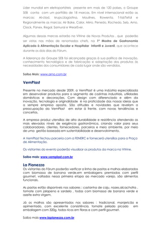 Líder mundial em eletroportáteis presente em mais de 120 países, o Groupe
SEB conta com um portfólio de 18 marcas. Em nível internacional estão as
marcas: Al-clad, krups,Llagostina, Moulines, Rowenta, T-fal/Tefal e
Regionalmente as marcas: Air Bake, Calor, Mirro, Penedo, Rochedo, Seb, Arno,
Clock, Panex, Regal, Samurai e WearEver.
Algumas dessas marcas estarão na Vitrine de Novos Produtos , que poderão
ser vistos nas mãos de renomados chefs, na 1ª Mostra de Gastronomia
Aplicada à Alimentação Escolar e Hospitalar Infantil e Juvenil, que acontece
durante os dois dias do Fórum.
A liderança do Groupe SEB foi alcançada graças à sua política de inovação,
conhecimento tecnológico e de fabricação e adaptação dos produtos às
necessidades dos consumidores de cada lugar onde são vendidos.
Saiba Mais: www.arno.com.br
VemPlast
Presente no mercado desde 2009, a VemPlast é uma indústria especializada
em desenvolver produtos para o segmento de cozinhas industriais, utilidades
domésticas e decorações. Com design com diferenciado e além da
inovação, tecnologia e originalidade é na praticidade das nossas ideias que
a sempre empresa aposta. São atitudes e novidades que revelam a
preocupação da VemPlast em estar á frente, com novas tendências e
conceitos.
A empresa produz utensílios de alta durabilidade e resistência atendendo os
mais elevados níveis de exigência gastronômica, criando valor para seus
colaboradores, clientes, fornecedores, parceiros e meio ambiente, por meio
de uma gestão baseada em sustentabilidade e desenvolvimento.
A VemPlast fechou parceria com a FENERC e fornecerá utensílios para a Praça
de Alimentação.
Os visitantes do evento poderão visualizar os produtos da marca na Vitrine.
Saiba mais: www.vemplast.com.br
La Pianezza
Os visitantes do Fórum poderão verificar a linha de pastas e molhos elaborados
com biomassa de banana verde,em embalagens premiadas com perfil
gourmet, voltados nessa primeira etapa ao mercado varejo, são alimentos
funcionais.
As pastas estão disponíveis nos sabores : castanha de caju, nozes,alcachofra ,
tomate com jalapeno e sardela , todas com biomassa de banana verde e
azeite extra virgem.
Já os molhos são apresentados nos sabores : tradicional, manjericão e
apimentado, com excelente consistência, tomate pelado picado em
embalagem com 320g, todos ricos em fibras e com perfil gourmet.
Saiba mais www.lapianezza.com.br
 