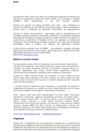 Korin
Fundada em 1994, a Korin traz visão uma empresarial baseada na filosofia e no
método de Agricultura Natural de Mokiti Okada, que privilegia o perfeito
equilíbrio entre preservação e uso dos recursos naturais.
Pioneira na criação do frango Antibiotic Free (AF) – sem antibióticos e
promotores artificiais de crescimento. A empresa integra valores ecológicos e
sociais, para a produção de alimentos naturais,livres de agroquímicos.
Estimula e orienta tecnicamente agricultores, para o fortalecimento de
unidades agrícolas familiares sustentáveis, adotando e transferindo iniciativas
tecnológicas inovadoras, capazes de gerar o desenvolvimento econômico e
social de seus praticantes. O trabalho é feito em parceria, no sistema de
integração, com 36 pequenos e médios produtores, aos quais são transferidas
tecnologias para a prática do método de Agricultura Natural.
A Korin fechou parceira com a FENERC , que elaborou cardápio incluindo
alguns de seus produtos como frango, alguns legumes e vegetais que serão
saboreados durante o bruch e coffee break.
Saiba Mais: www.korin.com.br
Editora e Livraria Varela
No Brasil desde l desde 1968 , a Varela tem na cultura livreira o DNA familiar, .
Por aqui foi fundada por José Maria Varela que resolveu dar continuidade à
tradição da família espanhola iniciada na Espanha. Naquela época, os
assuntos explorados pela então Livraria eram Engenharia Industrial,
Administração de Empresas, Marketing, Artes e Medicina Veterinária.
A partir de 1980, a Livraria Varela, sob a direção de Jesus Varela, torna-se
Editora para melhor atender o mercado e fixa-se no Largo do Arouche, São
Paulo ,onde se encontra até hoje em um edifício datado de 1929, tombado
pelo Patrimônio Histórico.
A Livraria Varela é referência para professores e estudantes de Medicina,
engenharia de alimentos e nutrição de todo o Brasil. São mais de 3 mil título
de autores brasileiros e estrangeiros à disposição dos clientes.
Entre alguns títulos que serão apresentados no Fórum estão :Educação
Alimentar e Nutricional - Algumas Ferramentas de Ensino ,de Sonia Linden ,
Editora Varela ,Personal Diet - O Caminho para o Sucesso Profissional , de
Elliana Cristina Azevedo e Maria Izabel Giannichi, Editrora Metha,
Fundamentos de Nutrição No Esporte e no Exercício, Marie Dunford, Editora
Manole, Manual ABERC de Boas Práticas de Elaboração e Serviço de
Refeições Coletivas, 10ª edição, Bases Bioquímicas e Fisiológicas da Nutrição,
Silvia Cozzolino e Cristiane Cominetti, Editora Manole.
Saiba Mais: www.varela.com.br varela@varela.com.br
Engefood
Desde 1991, a Engefood atua com liderança e excelência no segmento de
soluções para projetos de cozinhas profissionais, sempre buscando a constante
atualização dos produtos e incorporação de novas tecnologias ao negócio. A
abertura do mercado nacional para a importação e a consequente chegada
 