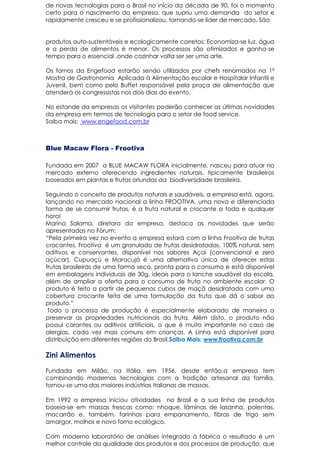 de novas tecnologias para o Brasil no início da década de 90, foi o momento
certo para o nascimento da empresa, que supriu uma demanda do setor e
rapidamente cresceu e se profissionalizou, tornando-se líder de mercado. São
produtos auto-sustentáveis e ecologicamente corretos; Economiza-se luz, água
e a perda de alimentos é menor. Os processos são otimizados e ganha-se
tempo para o essencial ,onde cozinhar volta ser ser uma arte.
Os fornos da Engefood estarão sendo utilizados por chefs renomados na 1ª
Mostra de Gastronomia Aplicada à Alimentação escolar e Hospitalar Infantil e
Juvenil, bem como pelo Buffet responsável pela praça de alimentação que
atenderá os congressistas nos dois dias do evento.
No estande da empresas os visitantes poderão conhecer as últimas novidades
da empresa em termos de tecnologia para o setor de food service.
Saiba mais: www.engefood.com.br
Blue Macaw Flora - Frootiva
Fundada em 2007 a BLUE MACAW FLORA inicialmente, nasceu para atuar no
mercado externo oferecendo ingredientes naturais, tipicamente brasileiros
baseados em plantas e frutas oriundas da biodiversidade brasileira.
Seguindo o conceito de produtos naturais e saudáveis, a empresa está, agora,
lançando no mercado nacional a linha FROOTIVA, uma nova e diferenciada
forma de se consumir frutas, é a fruta natural e crocante a toda e qualquer
hora!
Marina Salama, diretora da empresa, destaca as novidades que serão
apresentadas no Fórum:
“Pela primeira vez no evento a empresa estará com a linha Frootiva de frutas
crocantes. Frootiva é um granulado de frutas desidratadas, 100% natural, sem
aditivos e conservantes, disponível nos sabores Açaí (convencional e zero
açúcar), Cupuaçú e Maracujá é uma alternativa única de oferecer estas
frutas brasileiras de uma forma seca, pronta para o consumo e está disponível
em embalagens individuais de 30g, ideais para o lanche saudável da escola,
além de ampliar a oferta para o consumo de fruta no ambiente escolar. O
produto é feito a partir de pequenos cubos de maçã desidratada com uma
cobertura crocante feita de uma formulação da fruta que dá o sabor ao
produto.”
Todo o processo de produção é especialmente elaborado de maneira a
preservar as propriedades nutricionais da fruta. Além disto, o produto não
possui corantes ou aditivos artificiais, o que é muito importante no caso de
alergias, cada vez mais comuns em crianças. A Linha está disponível para
distribuição em diferentes regiões do Brasil.Saiba Mais: www.frootiva.com.br
Zini Alimentos
Fundada em Milão, na Itália, em 1956, desde então,a empresa tem
combinando modernas tecnologias com a tradição artesanal da família,
tornou-se uma das maiores indústrias italianas de massas.
Em 1992 a empresa iniciou atividades no Brasil e a sua linha de produtos
baseia-se em massas frescas como: nhoque, lâminas de lasanha, polentas,
macarrão e, também, farinhas para empanamento, fibras de trigo sem
amargor, molhos e novo forno ecológico.
Com moderno laboratório de análises integrado à fábrica o resultado é um
melhor controle da qualidade dos produtos e dos processos de produção, que
 