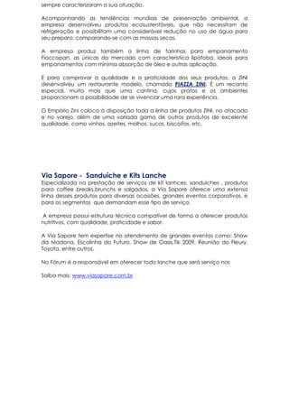 sempre caracterizaram a sua atuação.
Acompanhando as tendências mundiais de preservação ambiental, a
empresa desenvolveu produtos ecosustentáveis, que não necessitam de
refrigeração e possibilitam uma considerável redução no uso de água para
seu preparo, comparando-se com as massas secas.
A empresa produz também a linha de farinhas para empanamento
Fioccopan, as únicas do mercado com característica lipófoba, ideais para
empanamentos com mínima absorção de óleo e outras aplicação.
E para comprovar a qualidade e a praticidade dos seus produtos, a ZINI
desenvolveu um restaurante modelo, chamado PIAZZA ZINI. É um recanto
especial, muito mais que uma cantina, cujos pratos e os ambientes
proporcionam a possibilidade de se vivenciar uma rara experiência.
O Empório Zini coloca à disposição toda a linha de produtos ZINI, no atacado
e no varejo, além de uma variada gama de outros produtos de excelente
qualidade, como vinhos, azeites, molhos, sucos, biscoitos, etc.
Via Sapore - Sanduíche e Kits Lanche
Especializada na prestação de serviços de kit lanhces, sanduíches , produtos
para coffee breaks,brunchs e salgados, a Via Sapore oferece uma extensa
linha desses produtos para diversas ocasiões, grandes eventos corporativos, e
para os segmentos que demandam esse tipo de serviço.
A empresa possui estrutura técnica compatível de forma a oferecer produtos
nutritivos, com qualidade, praticidade e sabor.
A Via Sapore tem expertise no atendimento de grandes eventos como: Show
da Madona, Escolinha do Futuro, Show de Oasis,Tik 2009, Reunião do Fleury,
Toyota, entre outros.
No Fórum é a responsável em oferecer todo lanche que será serviço nos
Saiba mais: www.viasapore.com.br
 