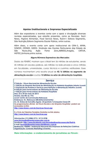 Apoios Institucionais e Imprensa Especializada
Além dos expositores o eventos conta com o apoio e divulgação diversas
revistas especializadas, que estarão presentes, como as Revistas: Nutri
News, Higiene Alimentar, Food Service News, Nutrir+ Editora Segmento,
Site Nutrição,Editora Segmento Escola Pública, entre outras.
Além disso, o evento conta com apoio institucional do CRN-3, APAN,
SINESP, CEMAM, SIEES- Sindicato das Escolas Particulares dop Estado de
São Paulo,Ong Ação Fome Zero,ABRESI,Aregala, CNTUR,
HOTEC,Sinhores,entre outras.
Alguns Números Expressivos dos Mercados
Dados da FENERC mostram que o Brasil tem 56 milhões de estudantes, sendo
45 milhões em escolas públicas, seis milhões na rede privada e cinco milhões
em faculdades, universidades, cursos técnicos e cursinhos vestibulares. Esses
números movimentam uma receita anual de R$ 16 bilhões no segmento de
alimentação escolar e outros 13 bilhões no setor de alimentação hospitalar.
Serviço
9ª Edição - Fórum Nacional de Alimentação Escolar
1ª Edição do Simpósio Nacional de Alimentação na Hotelaria Hospitalar Infanto/Juvenil
1ª Exposição de Produtos e Serviços para Nutrição e Alimentação Infantil e Juvenil,
4ª Edição para Fornecedores de Alimentação Escolar
1ª Edição para Fornecedores da Hotelaria Hospitalar
Dias: 23 e 24 de maio de 2013
Horário: das 8hs às 17hs
Local: Centro de Convenções Rebouças
Endereços: Av. Rebouças 600 (Estacionamento)
Av. Dr. Enéas de Carvalho Aguiar, 23 (portaria 1) Cerqueira Cesar/SP.
As programações oficiais do Fórum Escolar e do Simpósio Hospitalar podem ser
acessadas no link:
http://www.fenerc.com.br/inscricao-forum.asp
E o Ciclo de Palestras Paralelas Gratuitas no link abaixo.
http://www.fenerc.com.br/inscricao.asp
Informações: (11) 5084-5713 / 4115-5938
www.forumadealimentacaoescolar.com.br
Facebook: http://www.facebook.com/forumdealimentacaoescolar?fref=ts
E-mail: forumdealimentacaoescolar@fenerc.com.br
Realização: FENERC- Federação Nacional das Empresas de Refeições Coletivas
Organização: Conexão Marketing e Eventos
Mais informações e credenciamento de jornalistas ao Fórum:
 