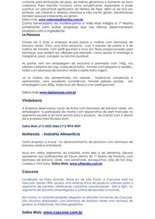 nutriente para diminuição de peso, de índices glicêmicos e aumento do bom
colesterol. Para indústria funciona como emulsificante, espessante e pode
substituir um percentual significativo da farinha de trigo, além se ser rica em
potássio, sais minerais e diversas vitaminas e não conter glúten, beneficiando
também pessoas intolerantes ao glúten.
Saiba mais: www.valemaisalimentos.com.br
Como fornecedora da matéria-prima a Vale Mais integra a 1ª Mostra
juntamente com outras empresas que nos últimos desenvolveram
produtos com o ingrediente.
La Pianezza
Criada Há 2 anos a empresa levará pastas e molhos com biomassa de
banana verde. Criou uma linha exclusiva com 5 sabores de pastas e 3 de
molhos de tomate, com perfil gourmet e ricos em fibras proporcionados pela
biomassa, que podem ser utilizados por exemplo, como opção à manteiga e
margarina, para canapés ou lanche saudável.
As pastas vem em embalagem de exclusiva e premiada com 145g, nos
sabores castanha de caju, nozes,alcachofra , tomate com jalapeno e sardela ,
todas com biomassa de banana verde e azeite extra virgem.
Já os molhos são apresentados nos sabores : tradicional, manjericão e
apimentado, com excelente consistência, tomate pelado picado em
embalagem com 320g, todos ricos em fibras e com perfil gourmet.
Saiba mais www.lapianezza.com.br
Vindobona
A Empresa desenvolveu sucos de frutas com biomassa de banana verde em
embalagem e participará da mostra com expectativa de abrir mercado no
segmento escolar e do food service para o produto, de acordo com o diretor
da e empresa Horst Ricardo Dotti.
Saiba Mais: (11) 5522-3666/(11) 7874-5029
Nutrienda - Indústria Alimentícia
Outra empresa a inovar no desenvolvimento de produtos com biomassa de
banana verde é a Nutrienta.
Atua em vários segmentos da indústria, entre eles a de alimentos. Deverá
apresentar aos participantes do Fórum dentro da 1ª Mostra de Produtos com
biomassa de banana verde, mini panetones, bisnaguinhas, pão de hot dog,
cookies e mini bolos. Saiba Mais: www.utrienda.com.br
Cascone
Localizada na Praia Grande, litoral Sul de São Paulo, a Cascoine está no
mercado desde 1993, produz uma extensa linha de produtos voltados para o
segmento de sorvetes, oferecendo cascinhas convencionais , diet e light, no
segmento de biscoitos amantegados e a linha de biscoitos funcionais.
Na mostra os visitantes poderão degustar os biscoitos funcionais da Cascone.
São biscoitos elaborados com biomassa de banana verde com recheios de
goiaba, os tradicionais biscoitos goiabinha.
Saiba Mais: www.cascone.com.br
 