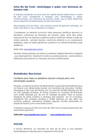 Linha Bio Bel Cook- almôndegas e quibe com biomassa de
banana vrde
A empresa localizada na Zona Leste da capital paulista desenvolveu a Linha
Bio Bel Cook. Inicialmente a empresa criou almôndegas e quibes
confeccionados com biomassa de banana verde, que já estão disponíveis
para o segmento de alimentação escolar food service.
São produtos ricos em fibras, com menores teores de gorduras saturadas, de
sódio, mais fibras e mais carboidrato complexo.
Considerado um alimento funcional, várias pesquisas científicas apontam os
benefícios nutricionais da biomassa de banana verde, entre eles estão:
redução do risco de doenças cardiovasculares e intestinais, devido a ação do
amido resistente, princípio bioativo central do alimento é um componente
prebiótico, reduz os índices glicêmicos, portanto é um alimento benéfico para
diabéticos.
Saiba Mais: www.belcook.com.br
Deverão ainda participar da Mostra as empresas Vegetal Alimentos e Sagafari
, que desempenham importante função na cadeia produtiva , promovendo a
distribuição dos produtos no mercado, pois são os Distribuidores.
Risotolândia/ Risa School
Cardápios para todos os paladares educam crianças para uma
alimentação saudável.
Parceira constante do Fórum de Alimentação A paranaense Risotolândia atua
no Paraná com alimentação escolar nos municípios de Araucária, Curitiba,
Paranaguá e São José dos Pinhais com um total de 233.500 refeições por dia
em 575 unidades escolares. Em Santa Catarina no município de Blumenau
com 55.000 refeições por dia em 94 unidades escolares. Para as escolas
estaduais de Santa Catarina a empresa está presente em 67 municípios,
totalizando 239 unidades escolares e 90.000 refeições por dia. Além dos
contratos públicos, atendemos também algumas escolas particulares no
estado do Paraná com a marca Risa School.
A empresa cresceu em 2012 em torno de 10% e tem a mesma expectativa de
crescimento para 2013.
Saiba Mais: www.risarefeicoes.com.br www.sisotolandia.com.br
SOCOM
A Socom Alimentos, no mercado há mais de 20 anos é uma empresa
especializada em soluções para o segmento institucional.
 