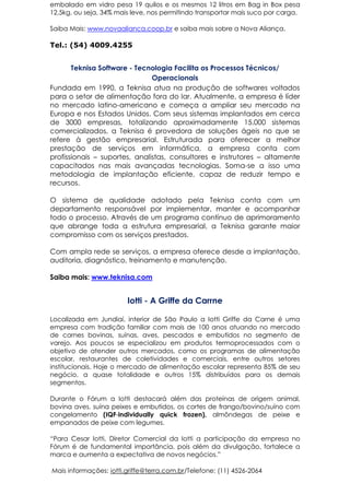 embalado em vidro pesa 19 quilos e os mesmos 12 litros em Bag in Box pesa
12,5kg, ou seja, 34% mais leve, nos permitindo transportar mais suco por carga.
Saiba Mais: www.novaalianca.coop.br e saiba mais sobre a Nova Aliança.
Tel.: (54) 4009.4255
Teknisa Software - Tecnologia Facilita os Processos Técnicos/
Operacionais
Fundada em 1990, a Teknisa atua na produção de softwares voltados
para o setor de alimentação fora do lar. Atualmente, a empresa é líder
no mercado latino-americano e começa a ampliar seu mercado na
Europa e nos Estados Unidos. Com seus sistemas implantados em cerca
de 3000 empresas, totalizando aproximadamente 15.000 sistemas
comercializados, a Teknisa é provedora de soluções ágeis no que se
refere à gestão empresarial. Estruturada para oferecer a melhor
prestação de serviços em informática, a empresa conta com
profissionais – suportes, analistas, consultores e instrutores – altamente
capacitados nas mais avançadas tecnologias. Soma-se a isso uma
metodologia de implantação eficiente, capaz de reduzir tempo e
recursos.
O sistema de qualidade adotado pela Teknisa conta com um
departamento responsável por implementar, manter e acompanhar
todo o processo. Através de um programa contínuo de aprimoramento
que abrange toda a estrutura empresarial, a Teknisa garante maior
compromisso com os serviços prestados.
Com ampla rede se serviços, a empresa oferece desde a implantação,
auditoria, diagnóstico, treinamento e manutenção.
Saiba mais: www.teknisa.com
Iotti - A Griffe da Carrne
Localizada em Jundiaí, interior de São Paulo a Iotti Griffe da Carne é uma
empresa com tradição familiar com mais de 100 anos atuando no mercado
de carnes bovinas, suínas, aves, pescados e embutidos no segmento de
varejo. Aos poucos se especializou em produtos termoprocessados com o
objetivo de atender outros mercados, como os programas de alimentação
escolar, restaurantes de coletividades e comerciais, entre outros setores
institucionais. Hoje o mercado de alimentação escolar representa 85% de seu
negócio, a quase totalidade e outros 15% distribuídos para os demais
segmentos.
Durante o Fórum a Iotti destacará além das proteínas de origem animal,
bovina aves, suína peixes e embutidos, os cortes de frango/bovino/suíno com
congelamento (IQF-individually quick frozen), almôndegas de peixe e
empanados de peixe com legumes.
“Para Cesar Iotti, Diretor Comercial da Iotti a participação da empresa no
Fórum é de fundamental importância, pois além da divulgação, fortalece a
marca e aumenta a expectativa de novos negócios.”
Mais informações: iotti.griffe@terra.com.br/Telefone: (11) 4526-2064
 