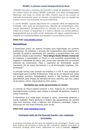 EKOBIO- A primeira caneta biodegradável do Brasil
A EKOBIO traz para o mercado de atacado e varejo de papelaria o modelo
de caneta básica de tampa EKOBIO, produzido com resina biodegradável
fabricado com base no amido de milho. Produto que já faz sucesso no
mercado promocional possui as mesmas características que um modelo de
caneta comum, mas enraizado na causa sustentável.
A caneta EKOBIO, quando descartada em condições ideais de degradação
(umidade, calor, ação de microrganismos, utilização de compostagem, entre
outros) desaparece completamente na natureza em forma de húmus, na
média de 6 meses. O biopolímero é o mesmo utilizado nas sacolas plásticas
biodegradáveis que já estão sendo distribuídas em alguns supermercados e
varejistas em cidades brasileiras que aboliram o uso do plástico comum.
Saiba mais: www.ekobio.com.br
RestoClean
A RestoClean possui um sistema inovador para higienização em cozinhas
profissionais. Os produtos e serviços são fundamentais para tratamento e
remoção de gordura carbonizada dos utensílios e equipamentos com uma
excelente relação custo-benefício. “Para Sérgio Rocha-Diretor Comercial
da empresa, a participação no Fórum é uma excelente oportunidade de
negócios e visibilidade da marca, pois vemos este mercado com um enorme
potencial de crescimento. Hoje o segmento de alimentação escolar
representa 2% de nosso faturamento e o de alimentação hospitalar, 6%,
acrescenta.”
O principal serviço e/ou produto da empresa é o X10. É uma solução em
higienização para Cozinhas Profissionais. Trata-se de um sistema que utiliza
um produto exclusivo, biodegradável, atóxico e não corrosivo certificado
pela ANVISA, para limpeza de utensílios de ferro, alumínio, aço inox, pratos
de porcelana, vidros, caixas plásticas entre outros.
Novidades que serão apresentadas no evento
O visitante do Fórum poderá conhecer o X12. Trata-se de um Detergente
Desengordurante multiuso, para limpeza e remoção de gorduras, fuligem e
outras impurezas.
O RestoClean X12 limpa pisos, azulejos e vidros, removendo gorduras e
outras sujidades. Retira gorduras e fuligem dos equipamentos de cozinha
(Aço Inox, Alumínio, Coifa, e Plástico) com eficiência e facilidade. Coifas e
estruturas em inox ficam brilhando como novas.
Saiba mais: www.restoclean.com.br
Camiseta Feita de Pet fazendo bonito com materiais
reciclados
A empresa Camiseta de Pet atua no segmento da reciclagem. Produz uma
linha extensa de produtos a base de pet, camisetas, regatas masculinas e
femininas, ecobag, entre outros, distribuídos em suas 8 coleções: religiosa,
 