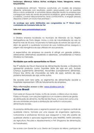 horóscopo, diferença, básica, bichos, ecológica, frases, ideograma, nemes,
lançamentos.
As idealizadoras afirmam: “Estamos construindo um modelo de empresa
diferente, antenada com resultados, porém, preocupada com as questões
ética e sócia ambiental. A somatória dessas relações resulta na empresa que
consegue por meio da venda de produtos ecológicos, gerar empregos diretos
e indiretos, construir relacionamentos, levar conhecimento, e engajar pessoas
dispostas a terem um futuro mais promissor.”.
As ecobags que serão distribuídas aos congressistas no 9º Fórum foram
contratadas da Camiseta Feita de Pet.
Saiba mais: www.camisetafeitadepet.com.br
OLVEBRA
A Olvebra empresa localizada no Município de Eldorado do Sul, Região
Metropolitana de Porto Alegre, iniciou o ciclo de industrialização da soja no
Brasil há mais de 50 anos. Foi pioneira na fabricação do extrato de soja em pó.
Além de garantir a qualidade funcional de suas matérias-primas assegura a
origem não transgênica da soja utilizada em seus produtos.
A expectativa da empresa no evento é atingir um grande público,
oferecendo alternativas saudáveis e saborosas, consolidando a marca
Olvebra no mercado.
Novidades que serão apresentadas no Fórum
Na 9ª edição do Fórum Nacional de Alimentação Escolar, a Olvebra irá
apresentar produtos como: Soymilke (leite de soja em pó), Sustare
Criança (suplemento alimentar), Novomilke (complemento alimentar),
Choco Soy (linha de chocolates ao leite de soja), extrato de soja,
proteína texturizada de soja, entre outros.
De acordo com Iara Leite, os segmentos de alimentação escolar e
hospitalar representam 10% do faturamento da empresa.
Mais informações acesse o site: www.olvebra.com.br
Milano Brasil
Com sede em Duque de Caxias, no Rio de Janeiro, a Milano atua nas áreas
Pública e Privada, com soluções logísticas e um moderno sistema de gestão
de distribuição de alimentos. Na filial de São Paulo, a marca tem como uma
de suas atividades principais a distribuição de hortifuti in natura para
alimentação escolar.
Os produtos distribuídos para o segmento passam por um rigoroso controle de
qualidade interno, formado por uma equipe de engenheiros agrônomos,
nutricionistas e profissionais técnicos que asseguram o mais alto padrão de
qualidade aferida e aprovada regularmente pelo INMETRO, MAPA (Ministério
da Agricultura, Pecuária e Abastecimento) e PAT (Programa de alimentação
do Trabalhador).
De acordo com Daniel De Luca, Diretor de Compras da Milano, participar de
 