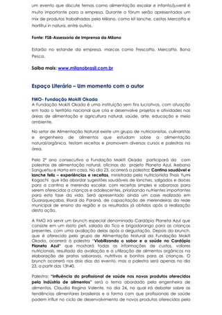 um evento que discute temas como alimentação escolar e infanto/juvenil é
muito importante para a empresa. Durante o fórum serão apresentados um
mix de produtos trabalhados pela Milano, como kit lanche, cestas Mercatto e
Hortifrui in natura, entre outros.
Fonte: FSB-Assessoria de Imprensa da Milano
Estarão no estande da empresa, marcas como Frescatto, Mercatto, Bona
Pesca.
Saiba mais: www.milanobrasil.com.br
Espaço Literário – Um momento com o autor
FMO- Fundação Mokiti Okada
A Fundação Mokiti Okada é uma instituição sem fins lucrativos, com atuação
em todo o território nacional que cria e desenvolve projetos e atividades nas
áreas de alimentação e agricultura natural, saúde, arte, educação e meio
ambiente.
No setor de Alimentação Natural existe um grupo de nutricionistas, culinaristas
e engenheira de alimentos que estudam sobre a alimentação
natural/orgânica, testam receitas e promovem diversos cursos e palestras na
área.
Pelo 2º ano consecutivo a Fundação Mokiti Okada participará do com
palestras de alimentação natural, oficinas do projeto Planeta Azul, Ikebana
Sanguetsu e Horta em casa. No dia 23, ocorrerá a palestra: Cantina saudável e
lanche feliz – experiências e receitas, ministrada pela nutricionista Thais Yumi
Kogachi que irão abordar sugestões saudáveis de lanches, salgados e doces
para a cantina e merenda escolar, com receitas simples e saborosas para
serem oferecidas a crianças e adolescentes, priorizando nutrientes importantes
para esta fase da vida. Será apresentado ainda um case realizado em
Guaraqueçaba, litoral do Paraná, de capacitação de merendeiras da rede
municipal de ensino da região e os resultados já obtidos após a realização
desta ação.
A FMO irá servir um brunch especial denominado Cardápio Planeta Azul que
consiste em um risoto peti, salada do Tico e brigadorango para as crianças
presentes, com uma avaliação delas após a degustação. Depois do brunch,
que é oferecido pelo grupo de Alimentação Natural da Fundação Mokiti
Okada, ocorrerá à palestra “Viabilizando o sabor e a saúde no Cardápio
Planeta Azul“ que mostrará todas as informações de custos, valores
nutricionais, resultado da avaliação e a utilização de alimentos orgânicos na
elaboração de pratos saborosos, nutritivos e bonitos para as crianças. O
brunch ocorrerá nos dois dias do evento, mas a palestra será apenas no dia
23, a partir das 13h40.
Palestra: “Influência do profissional de saúde nos novos produtos oferecidos
pela indústria de alimentos” será o tema abordado pela engenheira de
alimentos, Claudia Regina Valente, no dia 24, no qual irá debater sobre as
tendências alimentares brasileiras e a forma com que profissionais de saúde
podem influir no ciclo de desenvolvimento de novos produtos oferecidos pela
 