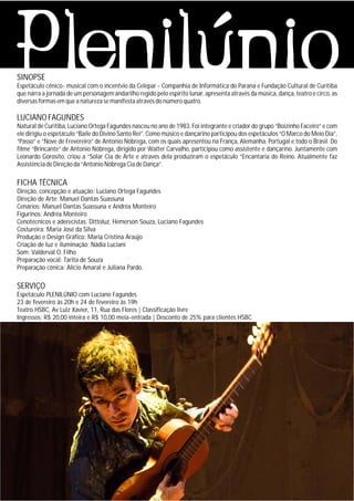 SINOPSE
Espetáculo cênico- musical com o incentvio da Celepar - Companhia de Informática do Paraná e Fundação Cultural de Curitiba
que narra a jornada de um personagem andarilho regido pelo espírito lunar, apresenta através da música, dança, teatro e circo, as
diversas formas em que a natureza se manifesta através do número quatro.
LUCIANO FAGUNDES
Natural de Curitiba, Luciano Ortega Fagundes nasceu no ano de 1983. Foi integrante e criador do grupo “Boizinho Faceiro” e com
ele dirigiu o espetáculo “Baile do Divino Santo Rei”. Como músico e dançarino participou dos espetáculos “O Marco do Meio Dia”,
“Passo” e “Nove de Frevereiro” de Antonio Nóbrega, com os quais apresentou na França, Alemanha, Portugal e todo o Brasil. Do
filme “Brincante” de Antonio Nóbrega, dirigido por Walter Carvalho, participou como assistente e dançarino. Juntamente com
Leonardo Gorosito, criou a “Solar Cia de Arte e através dela produziram o espetáculo “Encantaria do Reino. Atualmente faz
Assistência de Direção da “Antonio Nóbrega Cia de Dança”.
FICHA TÉCNICA
Direção, concepção e atuação: Luciano Ortega Fagundes
Direção de Arte: Manuel Dantas Suassuna
Cenários: Manuel Dantas Suassuna e Andréa Monteiro
Figurinos: Andréa Monteiro
Cenotécnicos e aderecistas: Dittoluz, Hemerson Souza, Luciano Fagundes
Costureira: Maria José da Silva
Produção e Design Gráfico: Maria Cristina Araújo
Criação de luz e iluminação: Nádia Luciani
Som: Valderval O. Filho
Preparação vocal: Tarita de Souza
Preparação cênica: Alício Amaral e Juliana Pardo.
SERVIÇO
Espetáculo PLENILÚNIO com Luciano Fagundes
23 de fevereiro às 20h e 24 de fevereiro às 19h
Teatro HSBC, Av Luiz Xavier, 11, Rua das Flores | Classificação livre
Ingressos: R$ 20,00 inteira e R$ 10,00 meia-entrada | Desconto de 25% para clientes HSBC
 