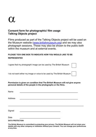 
Consent form for photographic/ film usage
Talking Objects project
Films produced as part of the Talking Objects project will be used on
the Museum website (www.britishmuseum.org) and we may also
photograph sessions. These may also be shown to the public both
within the museum and at external events.
PLEASE TICK ONE BOX TO INDICATE HOW YOU WOULD LIKE TO BE
REPRESENTED
I agree that my photograph/ image can be used by The British Museum
I do not want either my image or voice to be used by The British Museum
Permission is given on condition that The British Museum will not give anyone
personal details of the people in the photographs or the films.
Name
Address
Signed
Date
DATA PROTECTION
The British Museum is committed to protecting your privacy. The British Museum will not share your
details with any other company or institution without your consent. You can change your preferences
at any time.
 