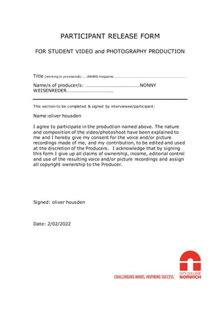 PARTICIPANT RELEASE FORM
FOR STUDENT VIDEO and PHOTOGRAPHY PRODUCTION
Title (working or provisional):……AWARE magazine………………………………………………………………………………
Name/s of producer/s: ………………………………………NONNY
WEISENREDER………………………………..
This section to be completed & signed by interviewee/participant:
Name:oliver housden
I agree to participate in the production named above. The nature
and composition of the video/photoshoot have been explained to
me and I hereby give my consent for the voice and/or picture
recordings made of me, and my contribution, to be edited and used
at the discretion of the Producers. I acknowledge that by signing
this form I give up all claims of ownership, income, editorial control
and use of the resulting voice and/or picture recordings and assign
all copyright ownership to the Producer.
Signed: oliver housden
Date: 2/02/2022
 